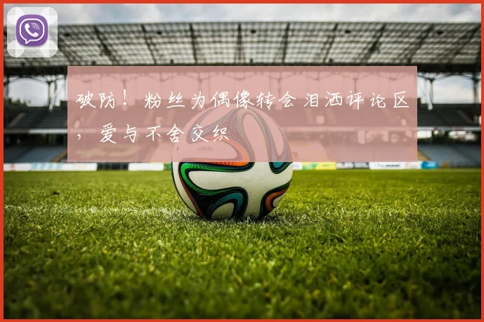 破防！粉丝为偶像转会泪洒评论区，爱与不舍交织