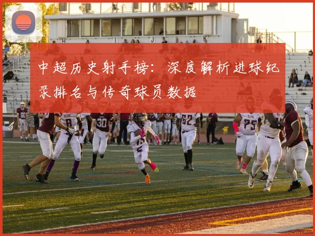 中超历史射手榜：深度解析进球纪录排名与传奇球员数据
