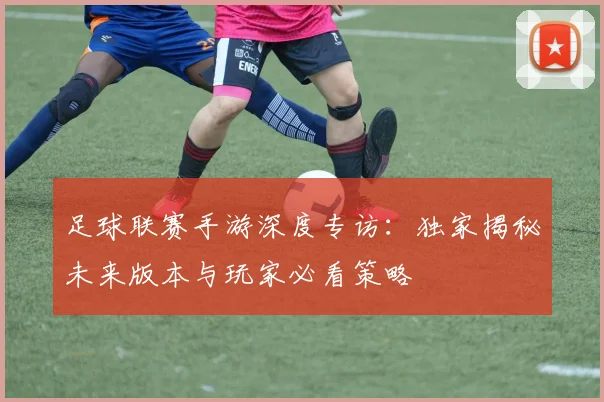 足球联赛手游深度专访:独家揭秘未来版本与玩家必看策略