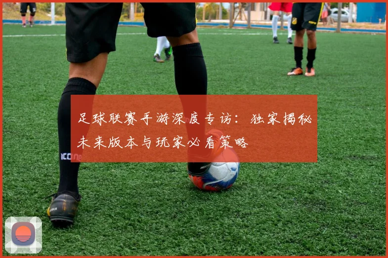 足球联赛手游深度专访：独家揭秘未来版本与玩家必看策略